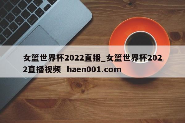 女篮世界杯2022直播_女篮世界杯2022直播视频  haen001.com