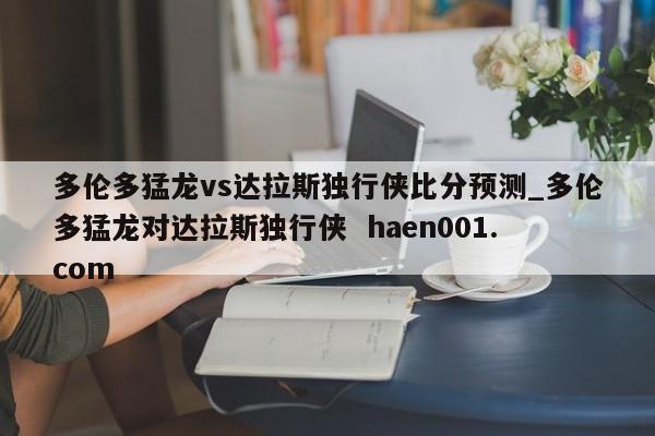 多伦多猛龙vs达拉斯独行侠比分预测_多伦多猛龙对达拉斯独行侠  haen001.com