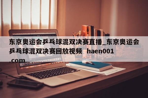 东京奥运会乒乓球混双决赛直播_东京奥运会乒乓球混双决赛回放视频  haen001.com