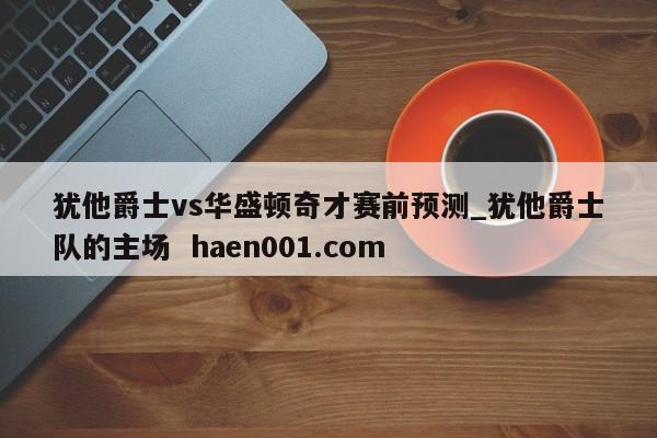 犹他爵士vs华盛顿奇才赛前预测_犹他爵士队的主场  haen001.com