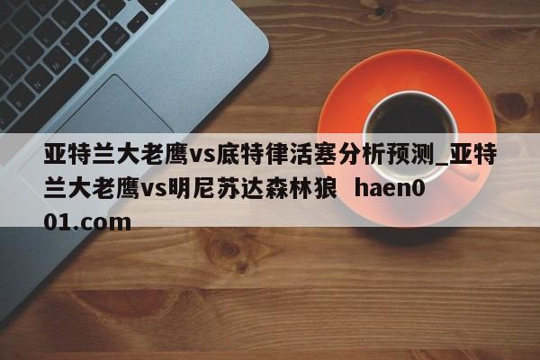 亚特兰大老鹰vs底特律活塞分析预测_亚特兰大老鹰vs明尼苏达森林狼  haen001.com