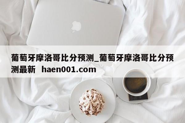 葡萄牙摩洛哥比分预测_葡萄牙摩洛哥比分预测最新  haen001.com