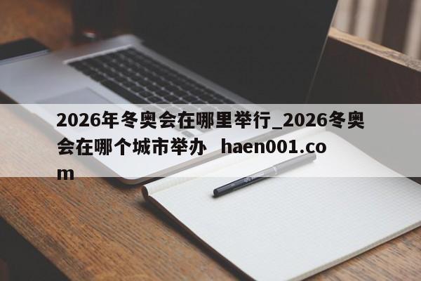 2026年冬奥会在哪里举行_2026冬奥会在哪个城市举办  haen001.com