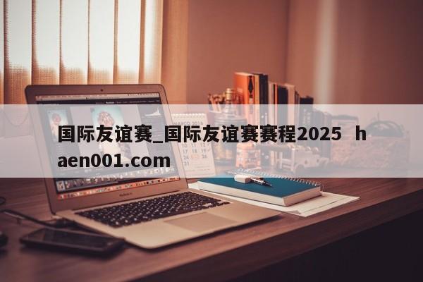 国际友谊赛_国际友谊赛赛程2025  haen001.com