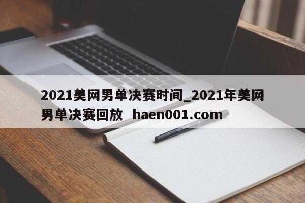 2021美网男单决赛时间_2021年美网男单决赛回放 haen001.com