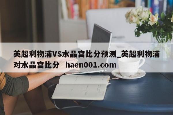 英超利物浦VS水晶宫比分预测_英超利物浦对水晶宫比分  haen001.com