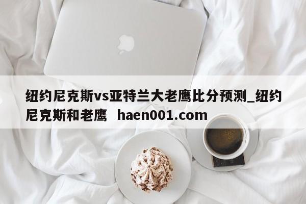 纽约尼克斯vs亚特兰大老鹰比分预测_纽约尼克斯和老鹰  haen001.com