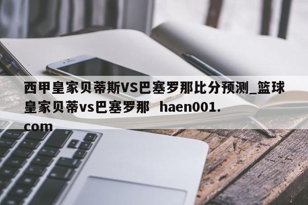 西甲皇家贝蒂斯VS巴塞罗那比分预测_篮球皇家贝蒂vs巴塞罗那  haen001.com