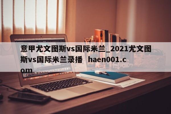 意甲尤文图斯vs国际米兰_2021尤文图斯vs国际米兰录播 haen001.com