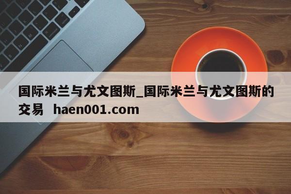 国际米兰与尤文图斯_国际米兰与尤文图斯的交易  haen001.com