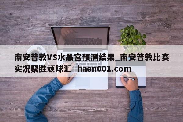 南安普敦VS水晶宫预测结果_南安普敦比赛实况聚胜顽球汇  haen001.com