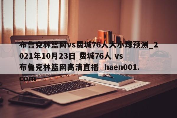 布鲁克林篮网vs费城76人大小球预测_2021年10月23日 费城76人 vs 布鲁克林篮网高清直播 haen001.com