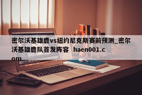 密尔沃基雄鹿vs纽约尼克斯赛前预测_密尔沃基雄鹿队首发阵容 haen001.com