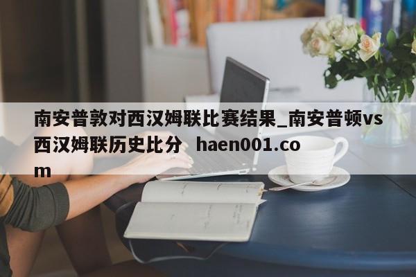 南安普敦对西汉姆联比赛结果_南安普顿vs西汉姆联历史比分 haen001.com