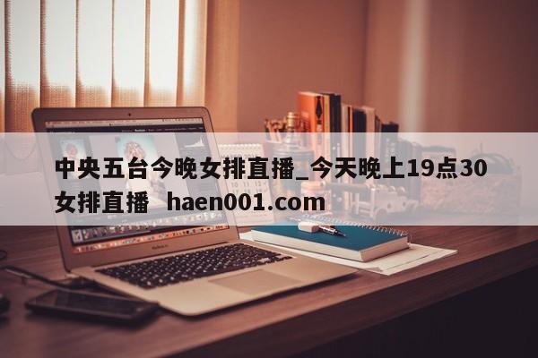 中央五台今晚女排直播_今天晚上19点30女排直播  haen001.com