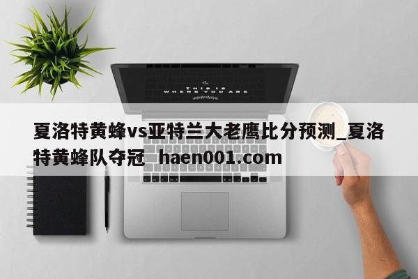 夏洛特黄蜂vs亚特兰大老鹰比分预测_夏洛特黄蜂队夺冠  haen001.com