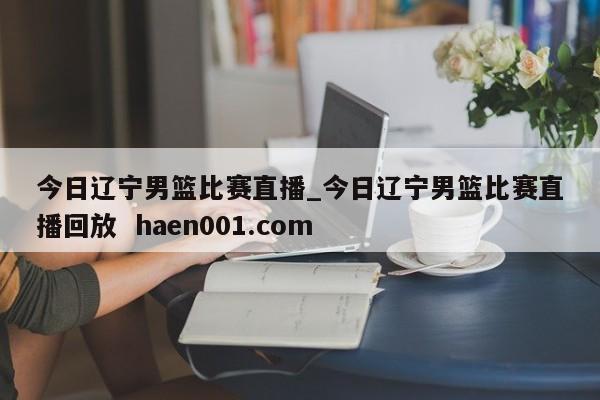 今日辽宁男篮比赛直播_今日辽宁男篮比赛直播回放  haen001.com