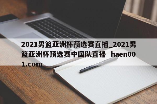 2021男篮亚洲杯预选赛直播_2021男篮亚洲杯预选赛中国队直播  haen001.com