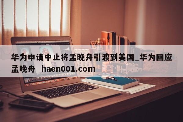 华为申请中止将孟晚舟引渡到美国_华为回应孟晚舟  haen001.com