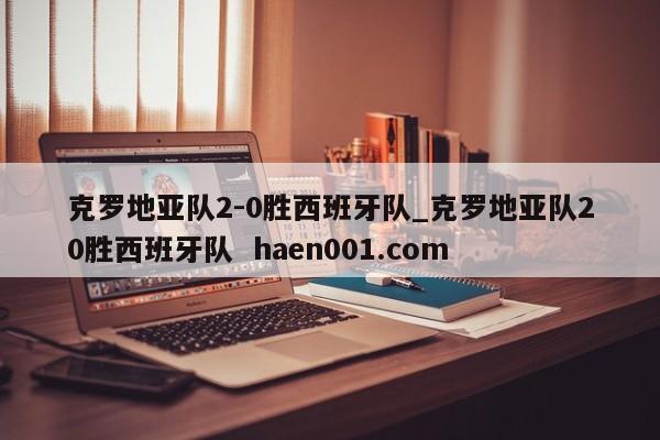 克罗地亚队2-0胜西班牙队_克罗地亚队20胜西班牙队  haen001.com