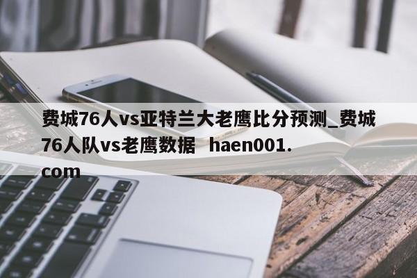 费城76人vs亚特兰大老鹰比分预测_费城76人队vs老鹰数据  haen001.com