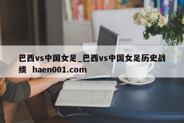 巴西vs中国女足_巴西vs中国女足历史战绩  haen001.com