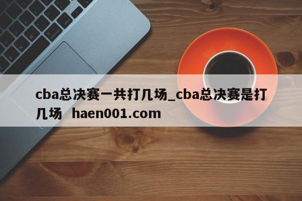 cba总决赛一共打几场_cba总决赛是打几场  haen001.com