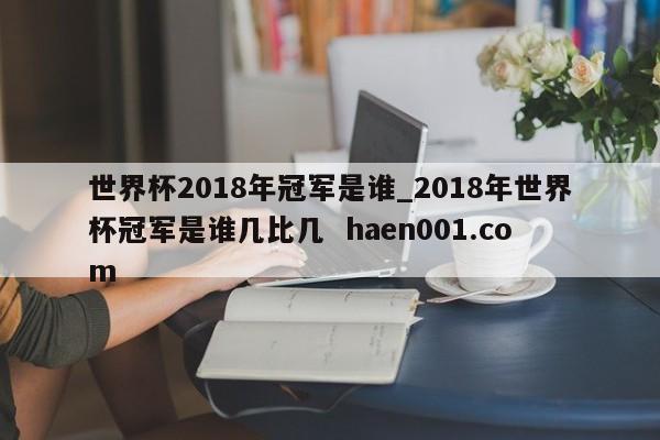 世界杯2018年冠军是谁_2018年世界杯冠军是谁几比几 haen001.com