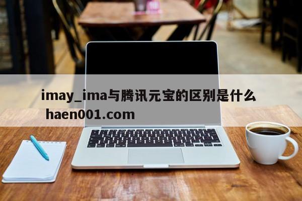 imay_ima与腾讯元宝的区别是什么 haen001.com