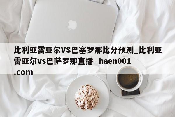比利亚雷亚尔VS巴塞罗那比分预测_比利亚雷亚尔vs巴萨罗那直播  haen001.com