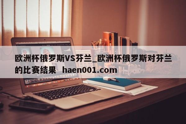 欧洲杯俄罗斯VS芬兰_欧洲杯俄罗斯对芬兰的比赛结果  haen001.com