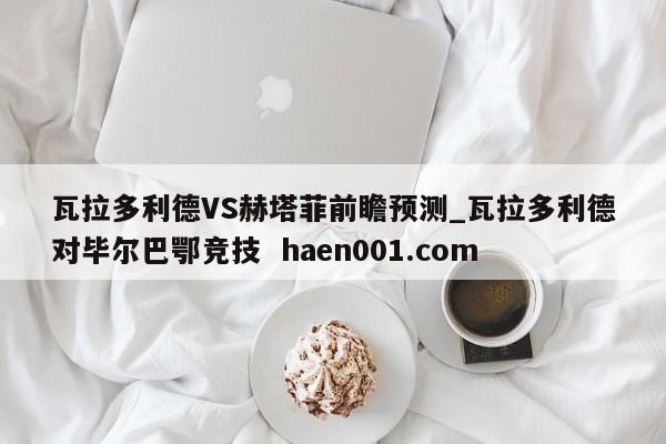 瓦拉多利德VS赫塔菲前瞻预测_瓦拉多利德对毕尔巴鄂竞技  haen001.com