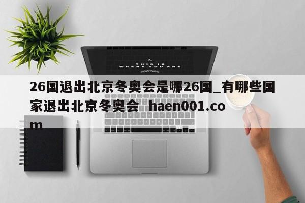 26国退出北京冬奥会是哪26国_有哪些国家退出北京冬奥会 haen001.com