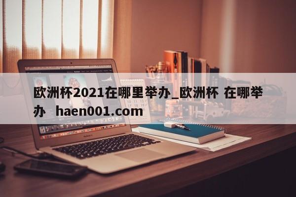 欧洲杯2021在哪里举办_欧洲杯 在哪举办 haen001.com